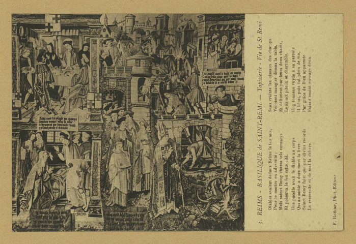 REIMS. 3. Basilique de Saint-Remi - Tapisserie - Vie de Saint-Remi Diables avaient dedans Reims le feu mis, Pour le mectre en adversité ; Mais sainct Remy chassa tels ennemys Et préserva le feu cette cité. Une pucelle avait le diable au corps Qui au sortir a dure mort la livre ; Sainct Remy faist que par divins records La ressuscite et de mal la délivre. Sans crainte les oiseaux des champs Venoient mangier dessus la table Et délitoient par leurs doux chants, Le sainct piteux et charitable. Ung tonneau vuyde à sa parente Il bénit, puis fut plein de vin, Par grâce de Dieu apparente Faisait miant ouvrage divin.
ReimsF. Rothier, phot-édit. (51 - Reimsphototypie J. Bienaimé).Sans date