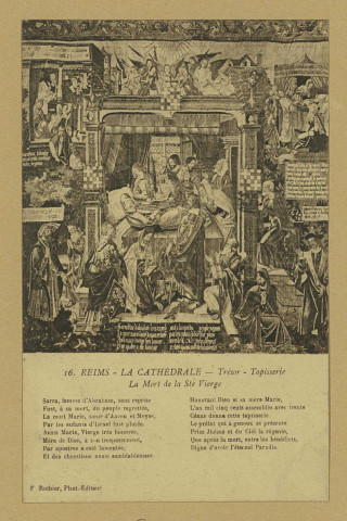 REIMS. 16. La Cathédrale - Trésor - Tapisserie La Mort de la Ste Vierge Sarra, femme d'Abraham, sans reprise Fust, à sa mort, du peuple regrettée, La mort Marie, soeur d'Aaron et Moyse, Par les enfants d'Israel fust plorée. Aussi Marie, Vierge très honorée, Mère de Dieu, à son trepassement, Par apostres a esté lamentée, Et des chrestiens aussi semblablement. Honorant Dieu et sa mère Marie, L'an mil cinq cents assemblés avec trente Céans donna cette tapisserie Le prélat qui a genoux se présente Priez Jhésus et du Ciel la régente, Que après la mort, entre les bénédicts, Digne d'avoir l'éternel Paradis.
ReimsF. Rothier, phot-édit. (51 - Reimsphototypie J. Bienaimé).Sans date