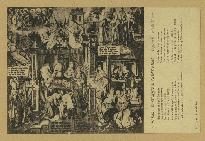 REIMS. 1. Basilique de Saint-Remi - Tapisserie - Vie de Saint-Remi
Dieu puissant dist à Montain
Près son hermitage endormy,
Que Célinie pour certain
Auroit un fils nommé Rémy.
Sainte Célinie après se transporta
Vers son mary Emiles pour affaires
Puis Sainct Remy en vieillesse porta
Quelle enfanta pour bonne Suvre parfaire
Espérant la veue recouvrer
Devant Céline se transporte,
Car Dieu lui promit d'y ouvrer
Par le mystère qu'il rapporte
Le Créateur à ce cas entendit
L'enfant Remy print du lait qu'il tétoit
Et d'iceluy clair veue rendit
A saluet Montain qu'alors aveugle estoi. ReimsF. Rothier, phot-édit.Sans date
