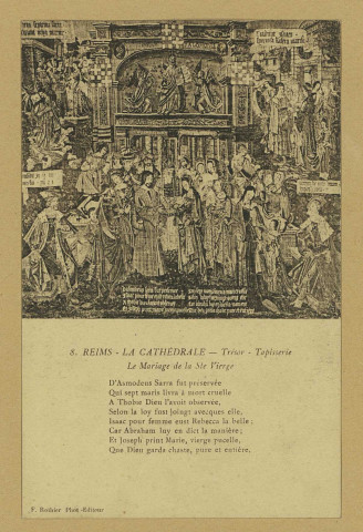 REIMS. 8. La Cathédrale - Trésor - Tapisserie - Le Mariage de la Ste Vierge D'Asmodeus Sarra fut préservée Qui sept maris livra à mort cruelle A Thobie Dieu l'avoir observée, Selon la loy fust joingt avecquès elle, Isaac pour femme eust Rebecca la belle ; Car Abraham luy en dict la manière ; Et Joseph print Marie, vierge pucelle, Que Dieu garda chaste, pure et entière.
ReimsF. Rothier, phot-édit. (51 - Reimsphototypie J. Bienaimé).Sans date