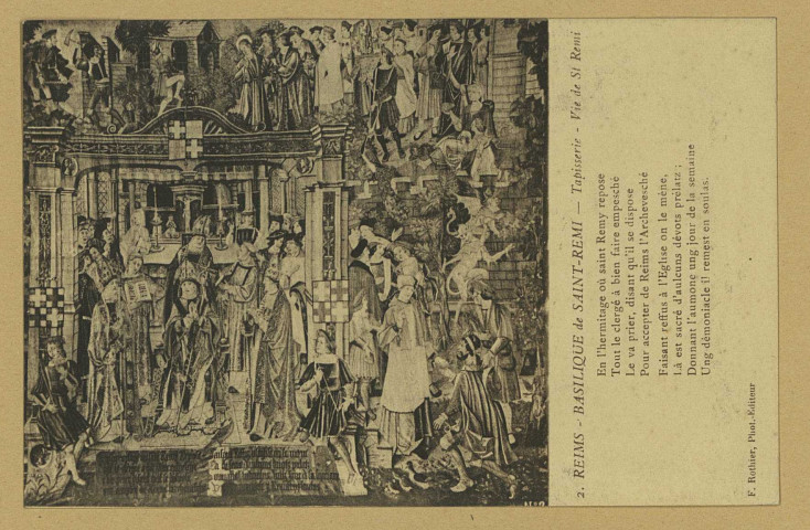 REIMS. 2. Basilique de Saint-Remi - Tapisserie - Vie de Saint-Remi En l'hermitage où saint Remy repose Tout le clergé à bien faire empesché Le va prier, disant qu'il se dispose Pour accepter de Reims l'Archevesché Faisant reffus à l'Église on le mène, Là est sacré d'aulcuns dévots prélatz ; Donnant l'aumone ung jour de la semaine Ung démoniacle il remest en soulas.
ReimsF. Rothier, phot-édit.Sans date