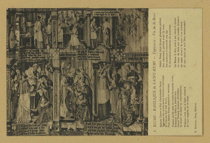 REIMS. 8. Basilique de Saint-Remi - Tapisserie - Vie de St Remi Saincts Pierre et Pol d'admirable façon Viennent des cieulx soubz terrestres courtines Et chacun dist une leçon. Puis Sainct Remy parachève matines. Voyant qu'ils sont remontez ès saincts cieulx Demande à Dieu la bénédiction Sainct Thierry, homme dévocieux Se musse et cache en contemplation. Puisque avés veu ce haut mistaire Je vous supplie de le taire. Sainct Remy faict devant plusieurs prélats Son testament ; perdue avit la veue Par patience il recouvre son las Et de santé sa personne est pourveue. La messe il dict, puis à ses clercs il donne Le corps de Dieu par une humble demande De cueur dévot à la mort, il se ordonne Et son esprit au seul Dieu recommande.
ReimsF. Rothier, phot-édit.Sans date