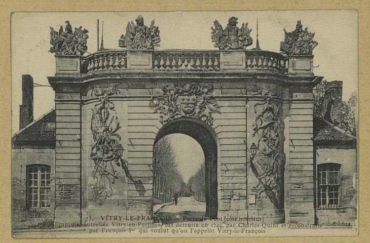 VITRY-LE-FRANÇOIS. 73. Porte du Pont (côté intérieur). Vitry-le-François, autrefois détruite en 1544, par Charles Quint et reconstruite par François 1er qui voulut qu'on l'appelât Vitry-le-François.
(75 - Parisimp. E. Le Deley).[vers 1918]