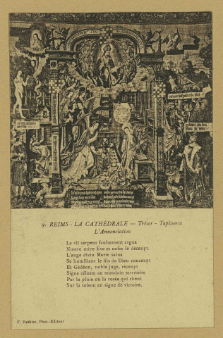 REIMS. 9. La Cathédrale - Trésor - Tapisserie - L'Annonciation Le vil serpent faulsement argua Nostre mère Ève et enfinle deceupt. L'ange divin Marie salua Se humiliant le fils de Dieu conceupt Et Gédéon, noble juge, receupt Signe céleste au mondain territoire Par la pluie ou la rosée qui cheut Sur la toison en signe de victoire.
ReimsF. Rothier, phot-édit. (51 - Reimsphototypie J. Bienaimé).Sans date