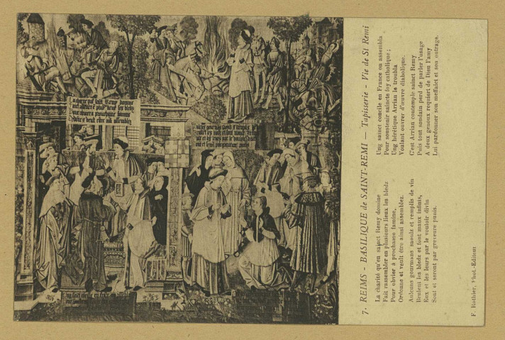 REIMS. 7. Basilique de Saint-Remi - Tapisserie - Vie de St Remi La charité qu'en sainct Remy domine Fait rassembler en plusieurs lieux les bledz Pour obvier à prochaine famine, Ordonne et veult être ainsi assemblez. Aulcuns gourmans saoulz et remplis de vin Brulent les bledz et font maux infinis, Eux et les leurs par le vouloir divin Sont et seront par greveure punis. Ung sainct concile en France on assembla Pour soustenir saincte foy catholique ; Ung hérétique Arrian le troubla Voulant ouvrer d'oeuvre diabolique. C'est Arrian contemple sainct Remy Puis tout soudain perd de parler l'usage A deux genoux requiert de Dieu l'amy Lui pardonner son meffaict et son outrage.
ReimsF. Rothier, phot-édit.Sans date