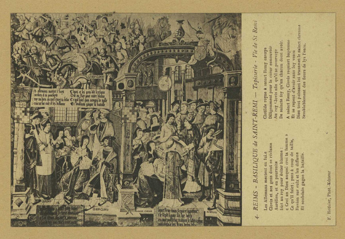 REIMS. 4. Basilique de Saint-Remi - Tapisserie - Vie de St Remi Les Allemans mectent en fuite Clovis et ses gens dont se réclame Aurélien, et en poursuite Dict au roy pour éviter blasme :  Croi au Dieu auquel croi ta femme Ce qu'il faict ; puis à coup de taille, Revien sur eulx et les diffame Et soudain gagne la bataille. Clotilde royne à sainct Remy envoye Dilligemment pour le cueur esmouvoir Au roi Clovis afin qu'il se pourvoye De saincte foy qu'un chacun doist avoir. A sainct Remy, Clovis requiert baptesme Et se repent d'avoir sans luy vescu Dieu tout puissant lui transmet le sainct chresme Semblablement des fleurs de lys l'escu.
ReimsF. Rothier, phot-édit.Sans date